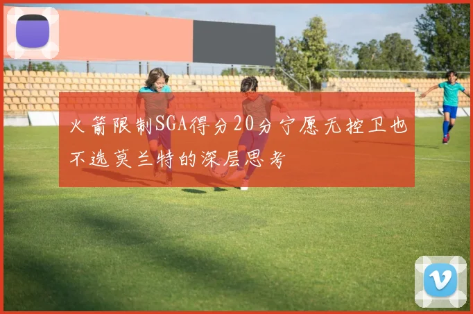 火箭限制SGA得分20分宁愿无控卫也不选莫兰特的深层思考