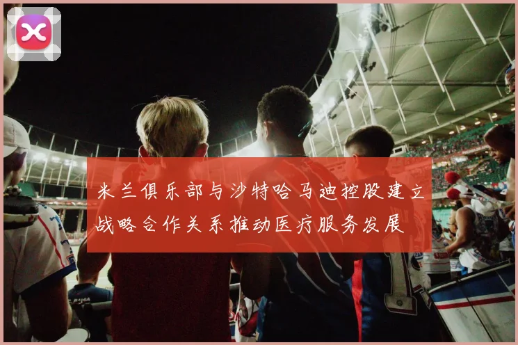 米兰俱乐部与沙特哈马迪控股建立战略合作关系推动医疗服务发展
