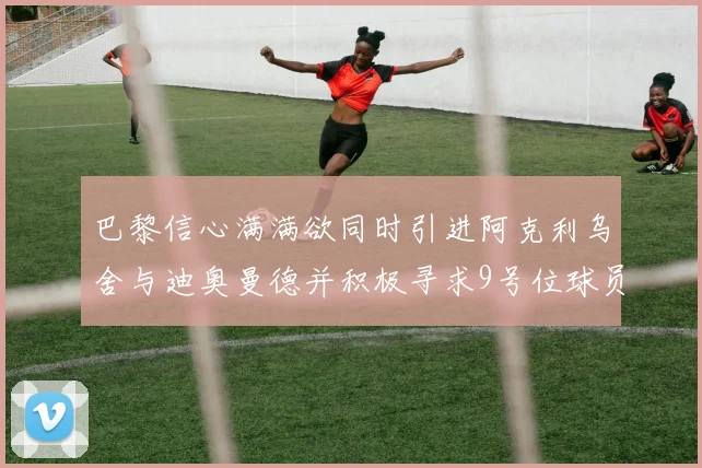 巴黎信心满满欲同时引进阿克利乌舍与迪奥曼德并积极寻求9号位球员