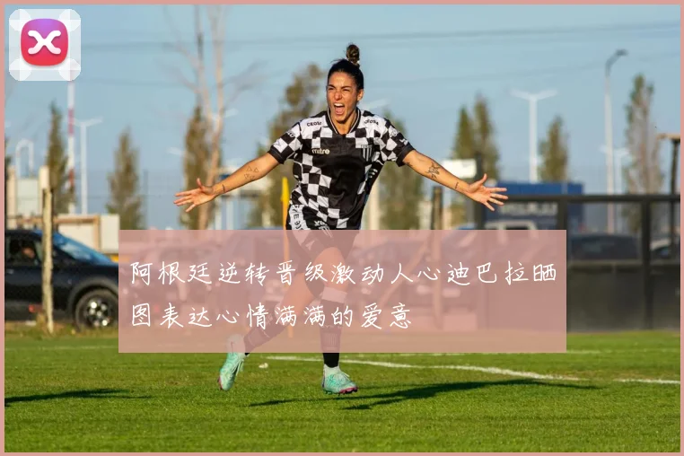 阿根廷逆转晋级激动人心迪巴拉晒图表达心情满满的爱意