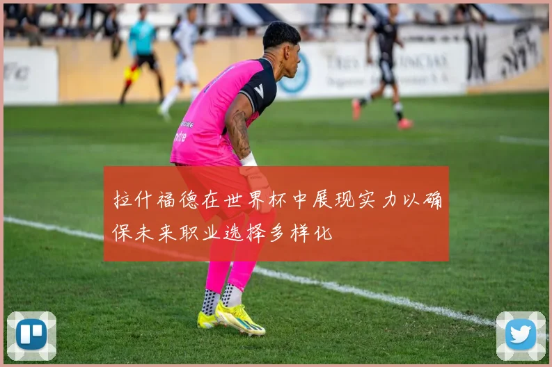 拉什福德在世界杯中展现实力以确保未来职业选择多样化