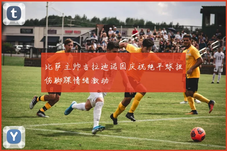 比萨主帅吉拉迪诺因庆祝绝平球扭伤脚踝情绪激动
