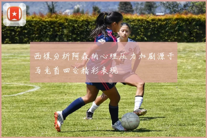 西媒分析阿森纳心理压力加剧源于马竞首回合精彩表现