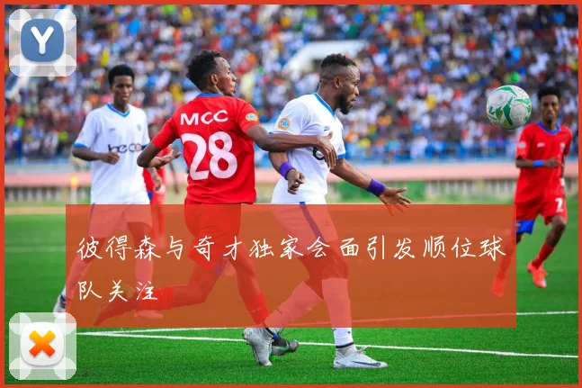 彼得森与奇才独家会面引发顺位球队关注