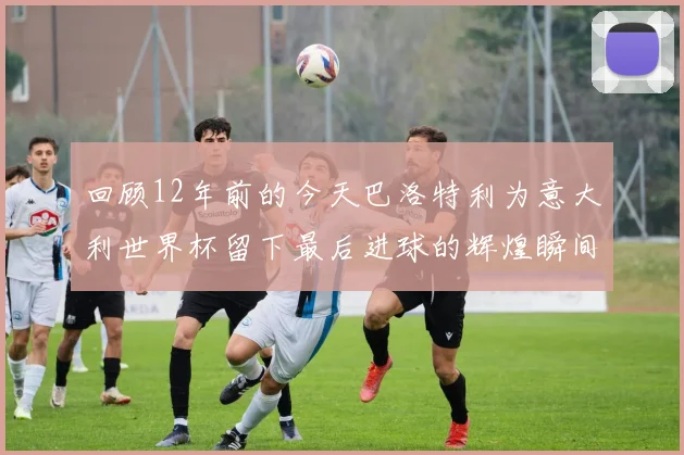 回顾12年前的今天巴洛特利为意大利世界杯留下最后进球的辉煌瞬间