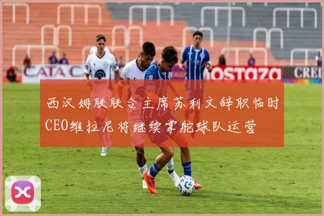西汉姆联联合主席苏利文辞职临时CEO维拉尼将继续掌舵球队运营