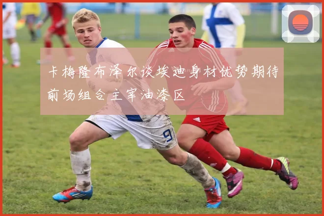 卡梅隆布泽尔谈埃迪身材优势期待前场组合主宰油漆区