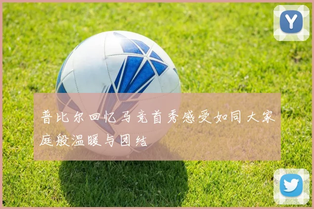 普比尔回忆马竞首秀感受如同大家庭般温暖与团结