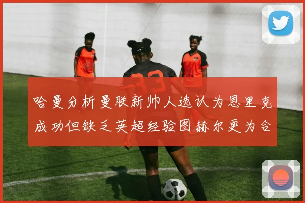 哈曼分析曼联新帅人选认为恩里克成功但缺乏英超经验图赫尔更为合适