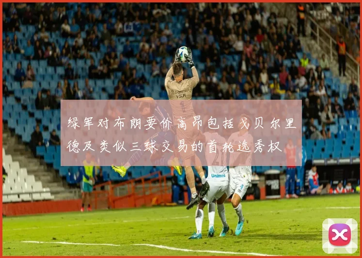 绿军对布朗要价高昂包括戈贝尔里德及类似三球交易的首轮选秀权