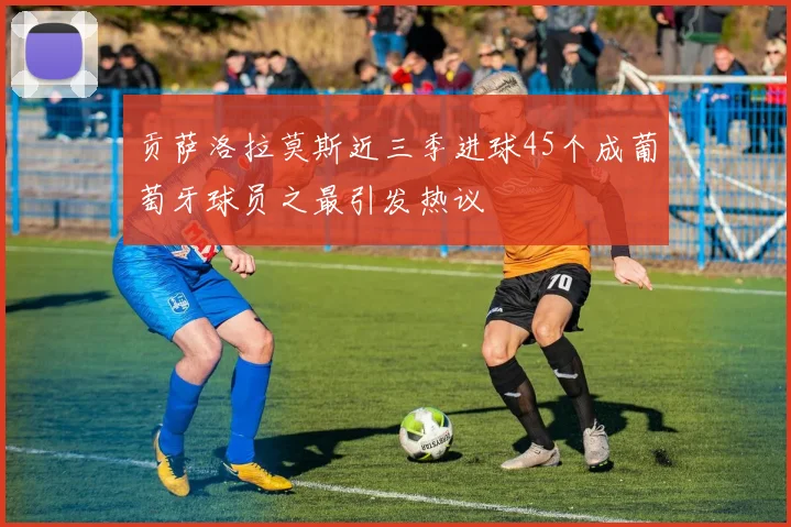 贡萨洛拉莫斯近三季进球45个成葡萄牙球员之最引发热议