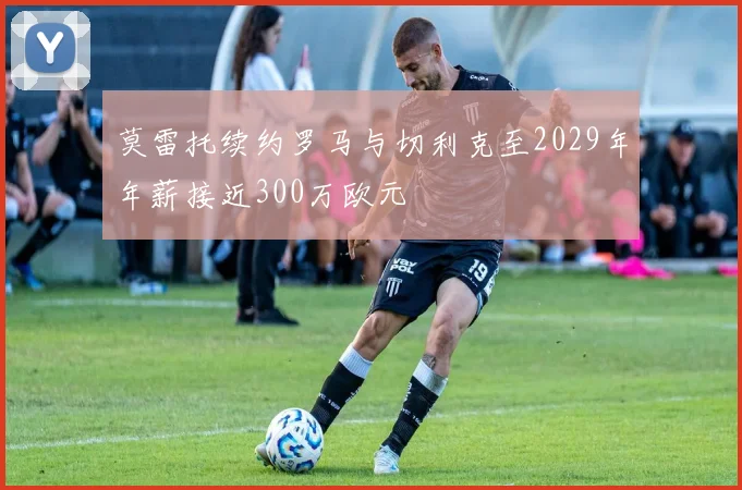 莫雷托续约罗马与切利克至2029年年薪接近300万欧元