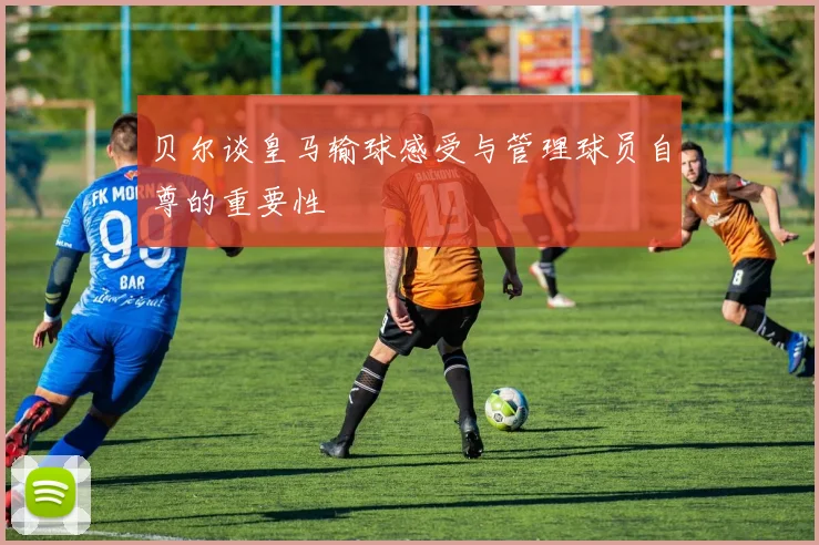 贝尔谈皇马输球感受与管理球员自尊的重要性