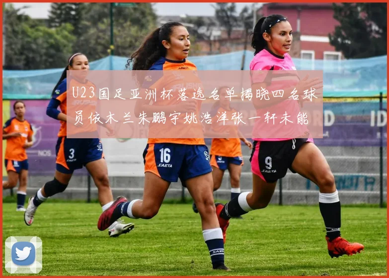 U23国足亚洲杯落选名单揭晓四名球员依木兰朱鹏宇姚浩洋张一轩未能入选
