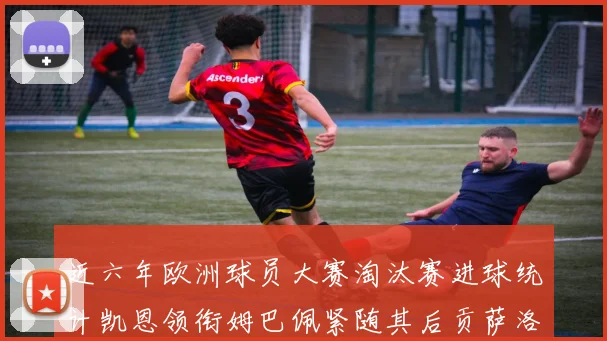 近六年欧洲球员大赛淘汰赛进球统计凯恩领衔姆巴佩紧随其后贡萨洛表现不俗