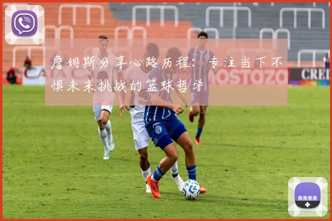 詹姆斯分享心路历程：专注当下不惧未来挑战的篮球哲学