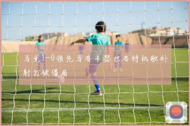 马竞1-0领先马洛卡瑟尔洛特机敏补射打破僵局