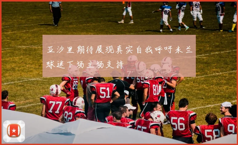 亚沙里期待展现真实自我呼吁米兰球迷下场主场支持