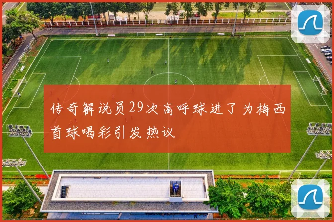 传奇解说员29次高呼球进了为梅西首球喝彩引发热议