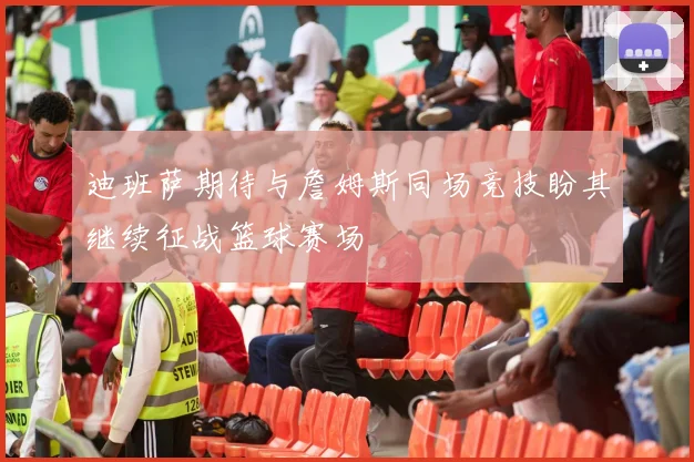 迪班萨期待与詹姆斯同场竞技盼其继续征战篮球赛场