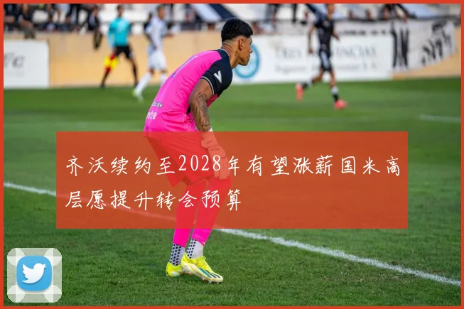 齐沃续约至2028年有望涨薪国米高层愿提升转会预算
