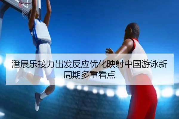 潘展乐接力出发反应优化映射中国游泳新周期多重看点